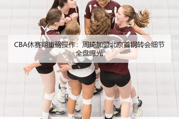 CBA休赛期重磅操作：周琦加盟北京首钢转会细节全盘曝光